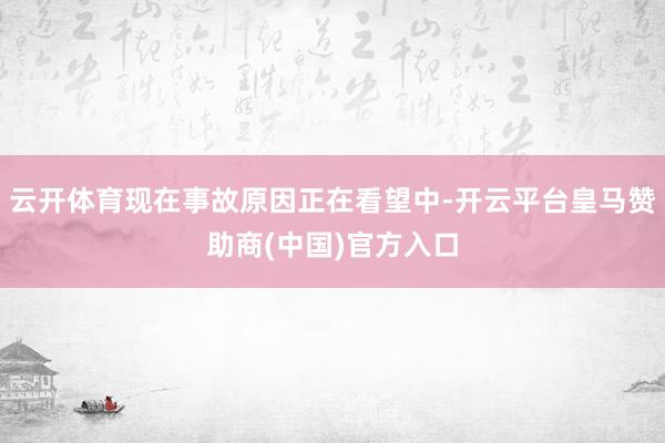 云开体育现在事故原因正在看望中-开云平台皇马赞助商(中国)官方入口