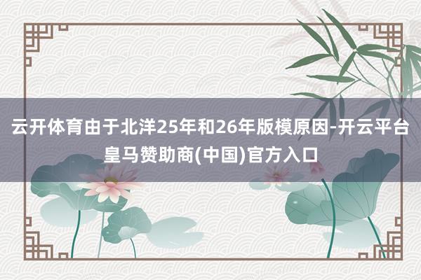 云开体育由于北洋25年和26年版模原因-开云平台皇马赞助商(中国)官方入口