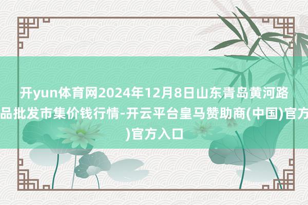 开yun体育网2024年12月8日山东青岛黄河路农居品批发市集价钱行情-开云平台皇马赞助商(中国)官