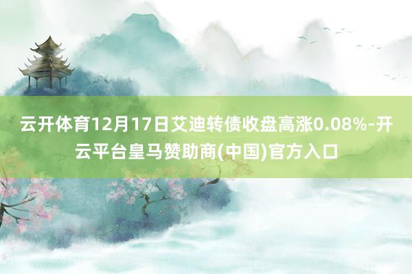 云开体育12月17日艾迪转债收盘高涨0.08%-开云平台皇马赞助商(中国)官方入口