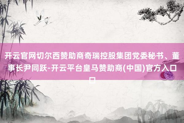 开云官网切尔西赞助商奇瑞控股集团党委秘书、董事长尹同跃-开云平台皇马赞助商(中国)官方入口