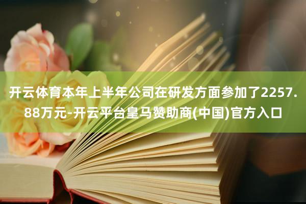 开云体育本年上半年公司在研发方面参加了2257.88万元-开云平台皇马赞助商(中国)官方入口