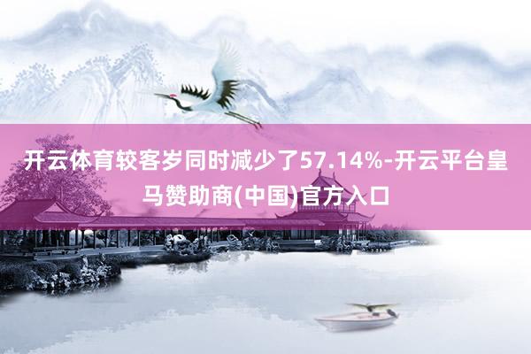 开云体育较客岁同时减少了57.14%-开云平台皇马赞助商(中国)官方入口
