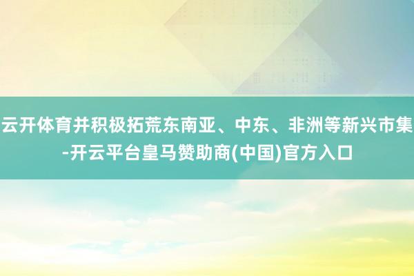 云开体育并积极拓荒东南亚、中东、非洲等新兴市集-开云平台皇马赞助商(中国)官方入口