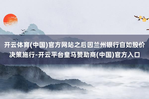开云体育(中国)官方网站之后因兰州银行自如股价决策施行-开云平台皇马赞助商(中国)官方入口