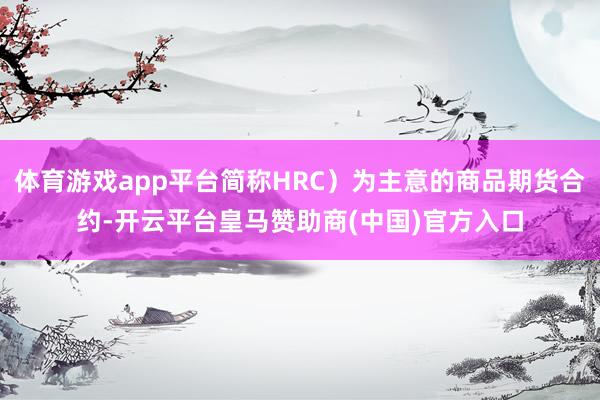 体育游戏app平台简称HRC）为主意的商品期货合约-开云平台皇马赞助商(中国)官方入口