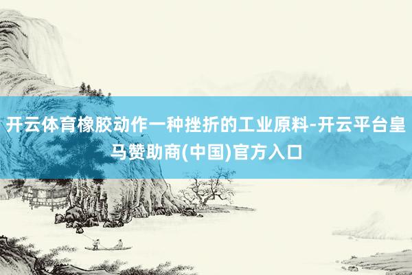 开云体育橡胶动作一种挫折的工业原料-开云平台皇马赞助商(中国)官方入口