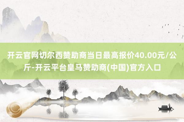 开云官网切尔西赞助商当日最高报价40.00元/公斤-开云平台皇马赞助商(中国)官方入口