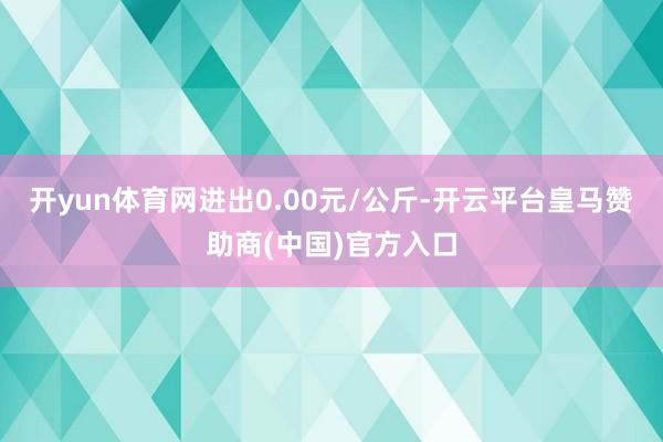 开yun体育网进出0.00元/公斤-开云平台皇马赞助商(中国)官方入口
