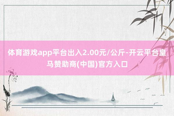 体育游戏app平台出入2.00元/公斤-开云平台皇马赞助商(中国)官方入口