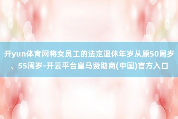 开yun体育网将女员工的法定退休年岁从原50周岁、55周岁-开云平台皇马赞助商(中国)官方入口