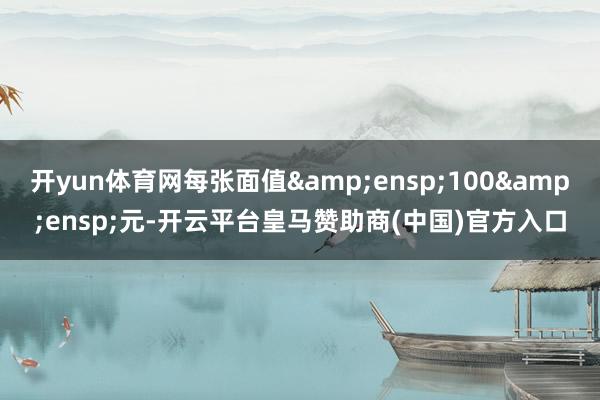 开yun体育网每张面值 100 元-开云平台皇马赞助商(中国)官方入口