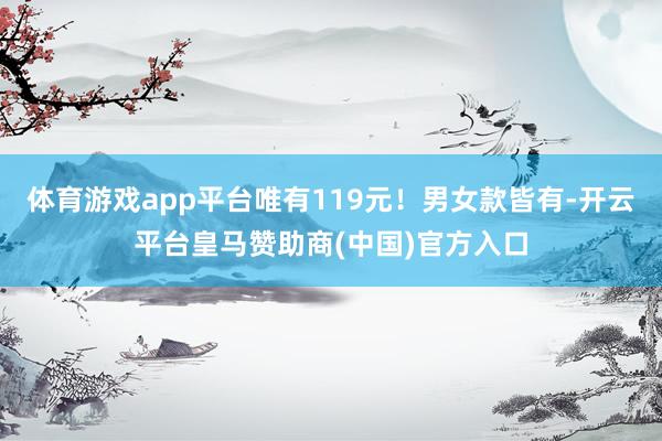体育游戏app平台唯有119元！男女款皆有-开云平台皇马赞助商(中国)官方入口