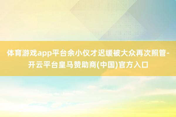 体育游戏app平台余小仪才迟缓被大众再次照管-开云平台皇马赞助商(中国)官方入口