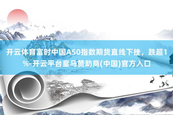 开云体育富时中国A50指数期货直线下挫，跌超1%-开云平台皇马赞助商(中国)官方入口