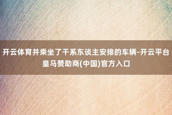 开云体育并乘坐了干系东谈主安排的车辆-开云平台皇马赞助商(中国)官方入口
