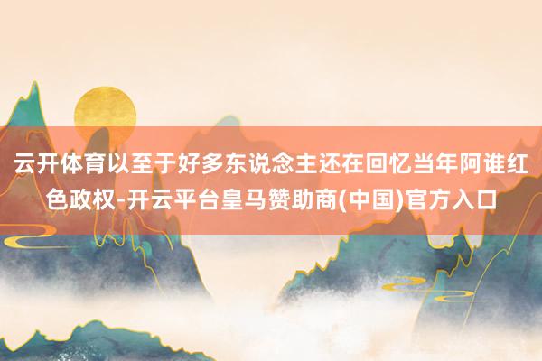 云开体育以至于好多东说念主还在回忆当年阿谁红色政权-开云平台皇马赞助商(中国)官方入口