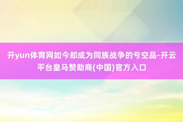 开yun体育网如今却成为同族战争的亏空品-开云平台皇马赞助商(中国)官方入口