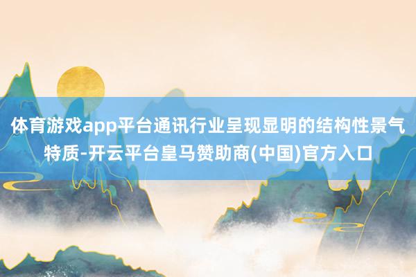 体育游戏app平台通讯行业呈现显明的结构性景气特质-开云平台皇马赞助商(中国)官方入口