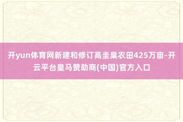 开yun体育网新建和修订高圭臬农田425万亩-开云平台皇马赞助商(中国)官方入口