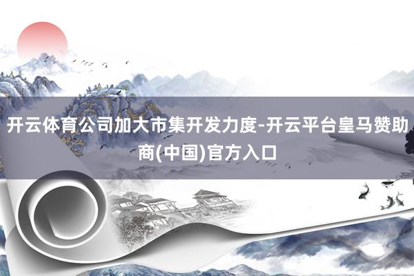 开云体育公司加大市集开发力度-开云平台皇马赞助商(中国)官方入口
