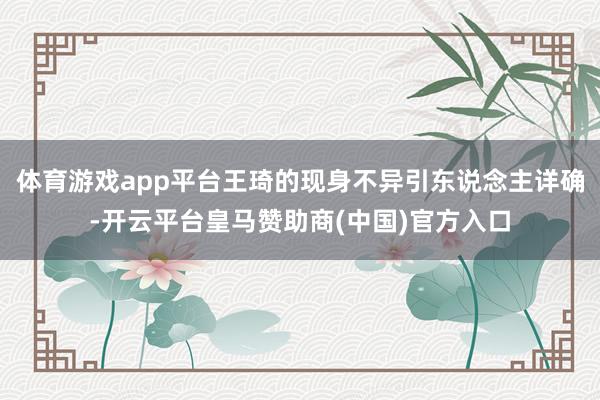 体育游戏app平台王琦的现身不异引东说念主详确-开云平台皇马赞助商(中国)官方入口