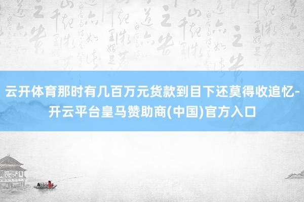 云开体育那时有几百万元货款到目下还莫得收追忆-开云平台皇马赞助商(中国)官方入口