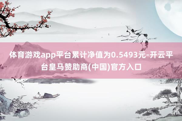 体育游戏app平台累计净值为0.5493元-开云平台皇马赞助商(中国)官方入口