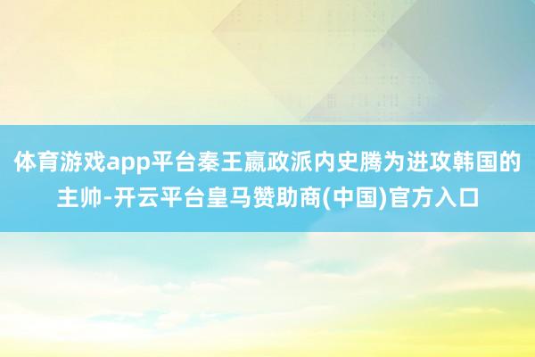 体育游戏app平台秦王嬴政派内史腾为进攻韩国的主帅-开云平台皇马赞助商(中国)官方入口