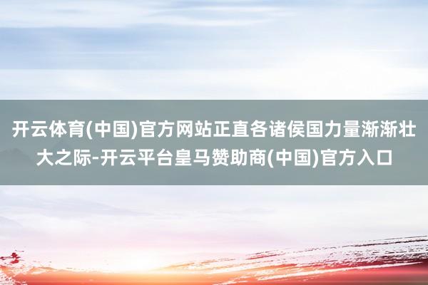 开云体育(中国)官方网站正直各诸侯国力量渐渐壮大之际-开云平台皇马赞助商(中国)官方入口