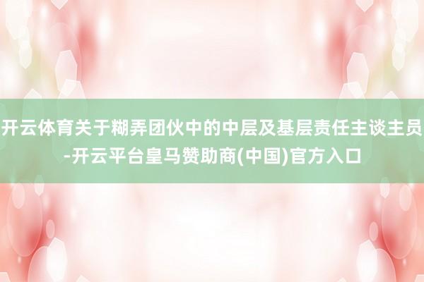 开云体育关于糊弄团伙中的中层及基层责任主谈主员-开云平台皇马赞助商(中国)官方入口
