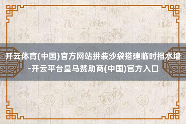 开云体育(中国)官方网站拼装沙袋搭建临时挡水墙-开云平台皇马赞助商(中国)官方入口