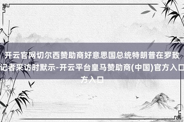 开云官网切尔西赞助商好意思国总统特朗普在罗致记者采访时默示-开云平台皇马赞助商(中国)官方入口