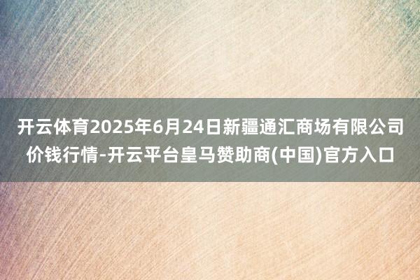 开云体育2025年6月24日新疆通汇商场有限公司价钱行情-开云平台皇马赞助商(中国)官方入口