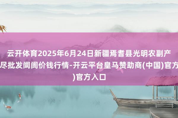 云开体育2025年6月24日新疆焉耆县光明农副产物详尽批发阛阓价钱行情-开云平台皇马赞助商(中国)官方入口