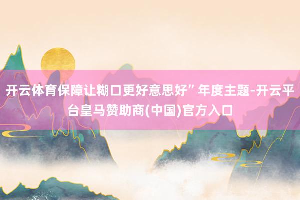 开云体育保障让糊口更好意思好”年度主题-开云平台皇马赞助商(中国)官方入口