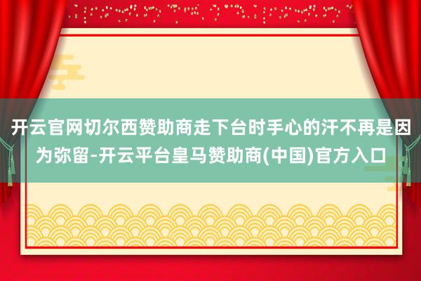 开云官网切尔西赞助商走下台时手心的汗不再是因为弥留-开云平台皇马赞助商(中国)官方入口