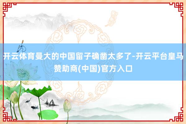 开云体育曼大的中国留子确凿太多了-开云平台皇马赞助商(中国)官方入口