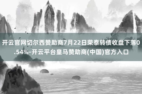 开云官网切尔西赞助商7月22日荣泰转债收盘下落0.54%-开云平台皇马赞助商(中国)官方入口