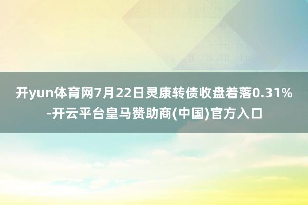 开yun体育网7月22日灵康转债收盘着落0.31%-开云平台皇马赞助商(中国)官方入口