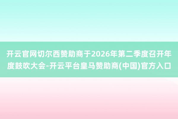 开云官网切尔西赞助商于2026年第二季度召开年度鼓吹大会-开云平台皇马赞助商(中国)官方入口