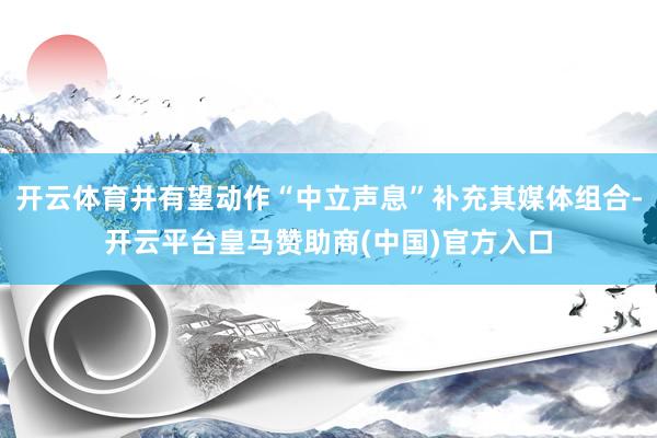 开云体育并有望动作“中立声息”补充其媒体组合-开云平台皇马赞助商(中国)官方入口