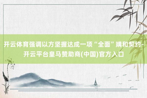 开云体育强调以方坚握达成一项“全面”媾和契约-开云平台皇马赞助商(中国)官方入口