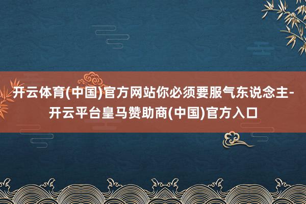 开云体育(中国)官方网站你必须要服气东说念主-开云平台皇马赞助商(中国)官方入口