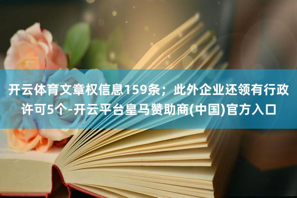 开云体育文章权信息159条；此外企业还领有行政许可5个-开云平台皇马赞助商(中国)官方入口