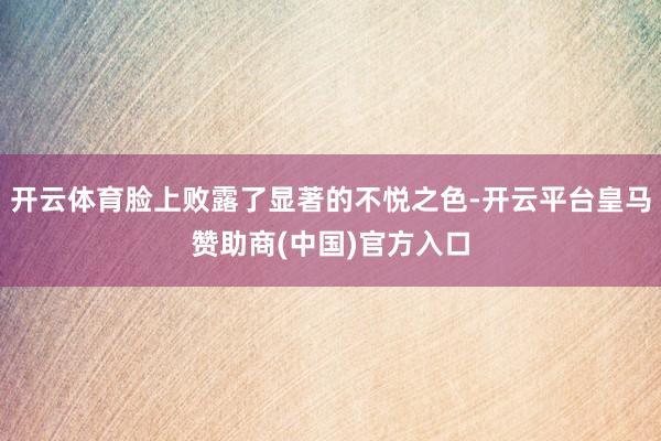 开云体育脸上败露了显著的不悦之色-开云平台皇马赞助商(中国)官方入口