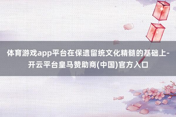 体育游戏app平台在保遗留统文化精髓的基础上-开云平台皇马赞助商(中国)官方入口