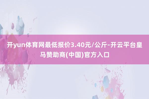 开yun体育网最低报价3.40元/公斤-开云平台皇马赞助商(中国)官方入口