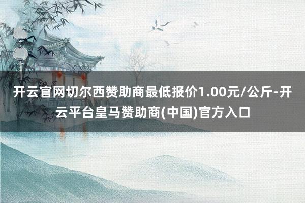 开云官网切尔西赞助商最低报价1.00元/公斤-开云平台皇马赞助商(中国)官方入口