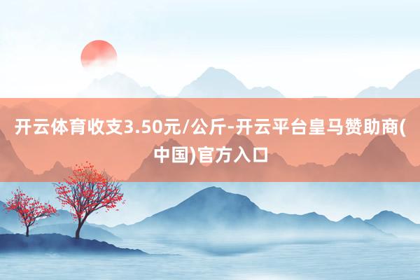 开云体育收支3.50元/公斤-开云平台皇马赞助商(中国)官方入口